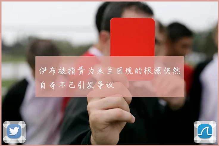 伊布被指责为米兰困境的根源仍然自夸不已引发争议