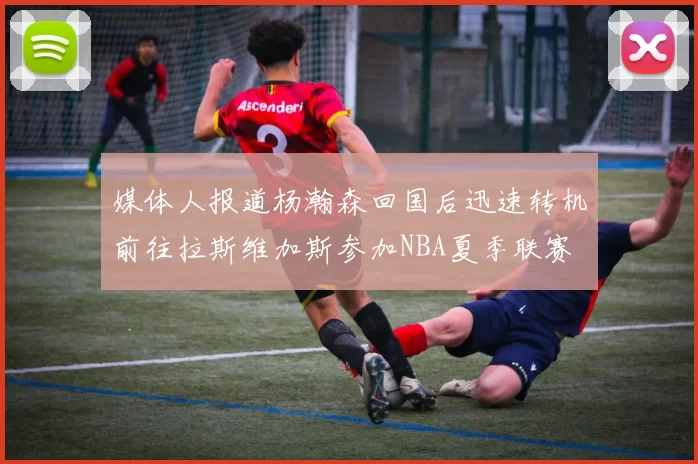 媒体人报道杨瀚森回国后迅速转机前往拉斯维加斯参加NBA夏季联赛