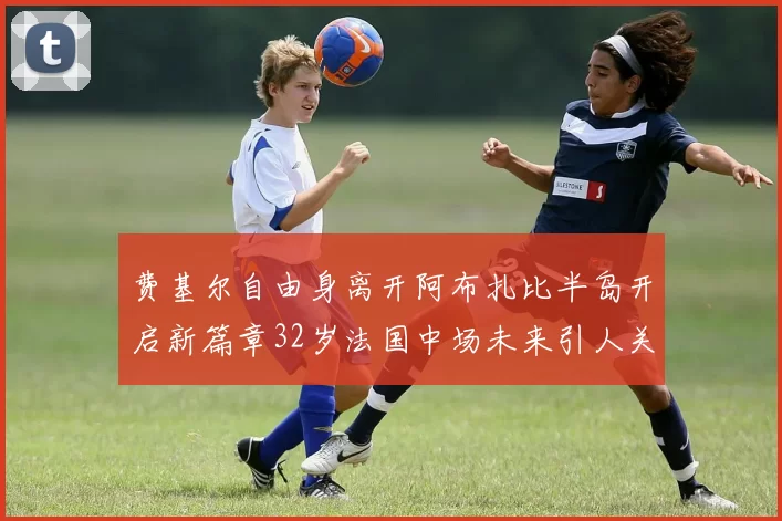 费基尔自由身离开阿布扎比半岛开启新篇章32岁法国中场未来引人关注