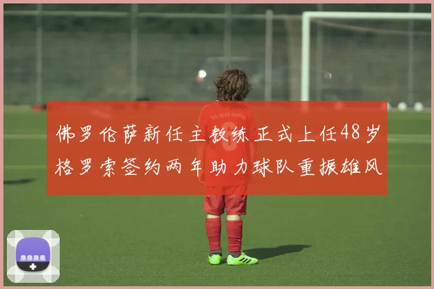 佛罗伦萨新任主教练正式上任48岁格罗索签约两年助力球队重振雄风