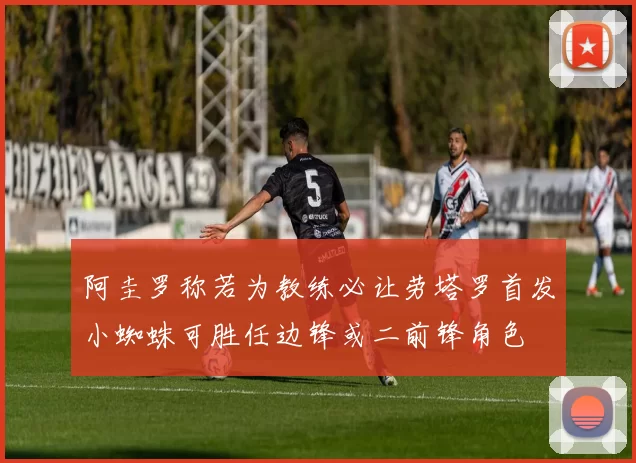 阿圭罗称若为教练必让劳塔罗首发小蜘蛛可胜任边锋或二前锋角色