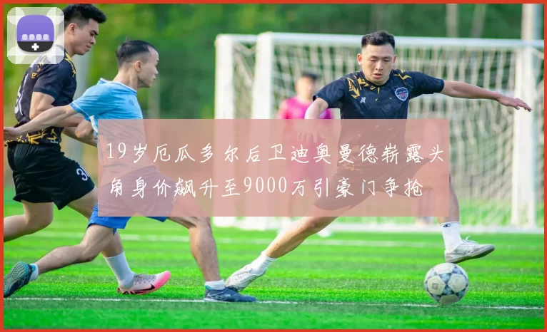 19岁厄瓜多尔后卫迪奥曼德崭露头角身价飙升至9000万引豪门争抢